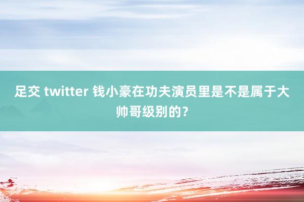 足交 twitter 钱小豪在功夫演员里是不是属于大帅哥级别的？