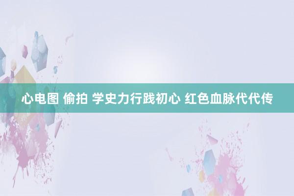 心电图 偷拍 学史力行践初心 红色血脉代代传