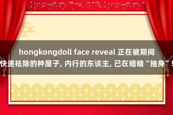 hongkongdoll face reveal 正在被期间快速袪除的种屋子, 内行的东谈主, 已在暗暗“抽身”!