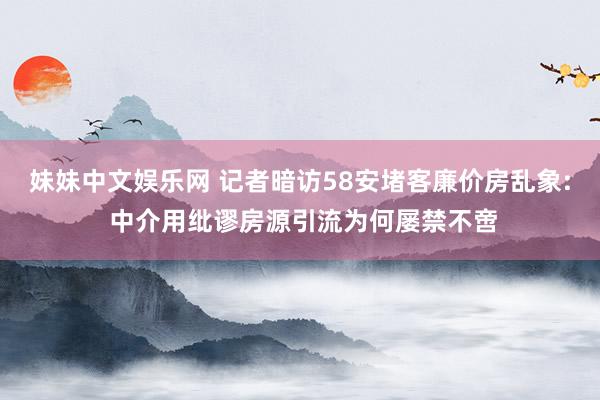 妹妹中文娱乐网 记者暗访58安堵客廉价房乱象: 中介用纰谬房源引流为何屡禁不啻