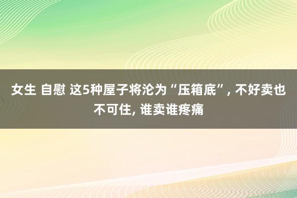 女生 自慰 这5种屋子将沦为“压箱底”, 不好卖也不可住, 谁卖谁疼痛